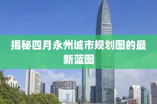 揭秘四月永州城市规划图的最新蓝图