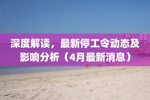深度解读，最新停工令动态及影响分析（4月最新消息）