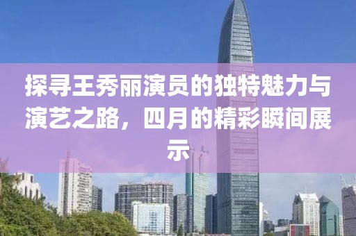 探寻王秀丽演员的独特魅力与演艺之路，四月的精彩瞬间展示
