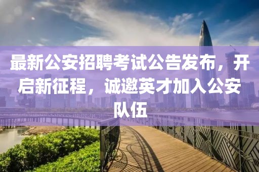 最新公安招聘考试公告发布，开启新征程，诚邀英才加入公安队伍
