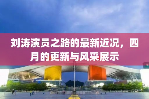 刘涛演员之路的最新近况，四月的更新与风采展示