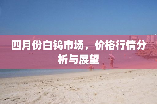 四月份白钨市场，价格行情分析与展望
