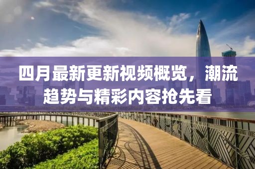 四月最新更新视频概览，潮流趋势与精彩内容抢先看