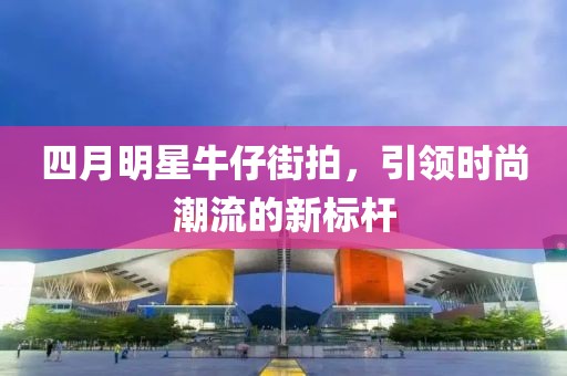 四月明星牛仔街拍，引领时尚潮流的新标杆