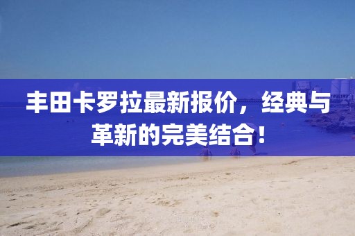 丰田卡罗拉最新报价，经典与革新的完美结合！