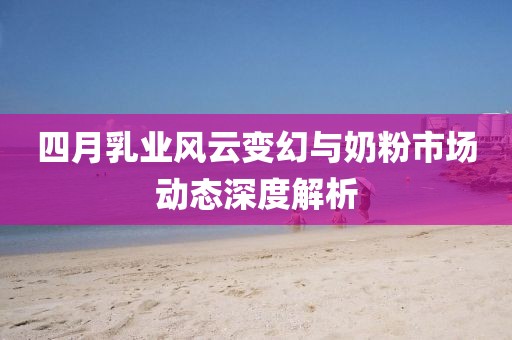 四月乳业风云变幻与奶粉市场动态深度解析