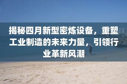 揭秘四月新型密炼设备，重塑工业制造的未来力量，引领行业革新风潮