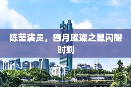 陈莹演员，四月璀璨之星闪耀时刻