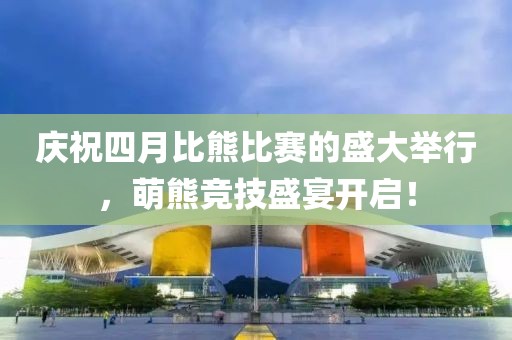 庆祝四月比熊比赛的盛大举行，萌熊竞技盛宴开启！