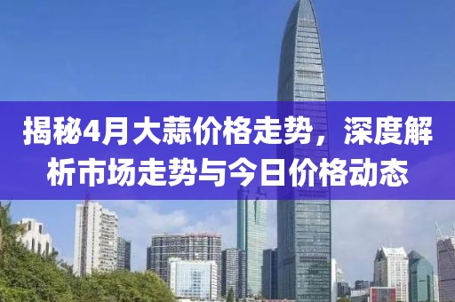揭秘4月大蒜价格走势，深度解析市场走势与今日价格动态