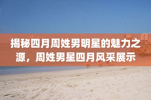 揭秘四月周姓男明星的魅力之源，周姓男星四月风采展示