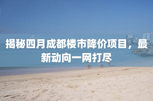 揭秘四月成都楼市降价项目，最新动向一网打尽