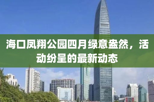 海口凤翔公园四月绿意盎然，活动纷呈的最新动态