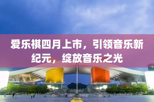 爱乐祺四月上市，引领音乐新纪元，绽放音乐之光