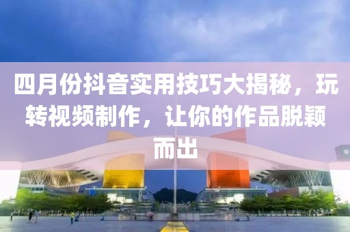 四月份抖音实用技巧大揭秘，玩转视频制作，让你的作品脱颖而出