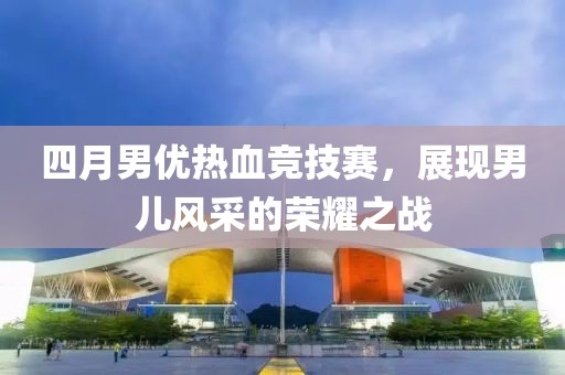 四月男优热血竞技赛，展现男儿风采的荣耀之战