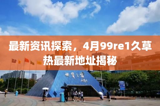 最新资讯探索，4月99re1久草热最新地址揭秘