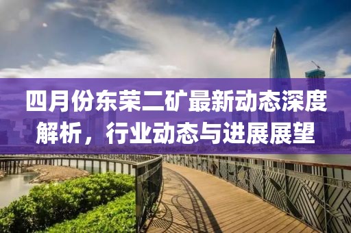 四月份东荣二矿最新动态深度解析，行业动态与进展展望
