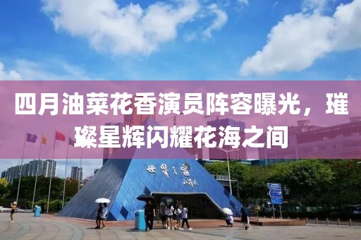 四月油菜花香演员阵容曝光，璀璨星辉闪耀花海之间