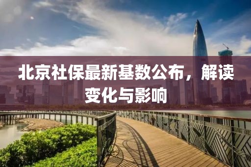 北京社保最新基数公布，解读变化与影响