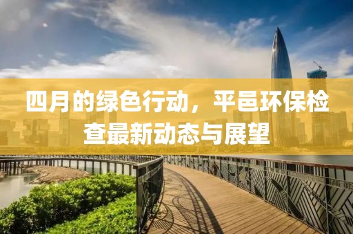 四月的绿色行动，平邑环保检查最新动态与展望