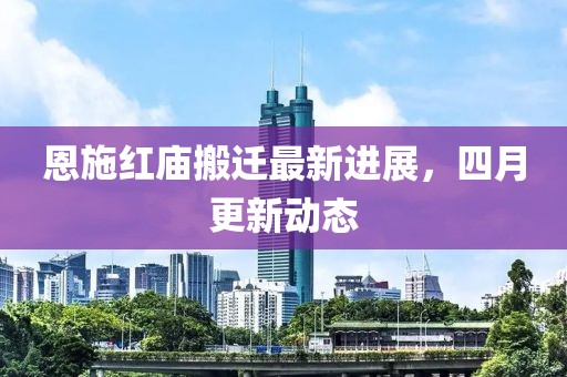 恩施红庙搬迁最新进展，四月更新动态