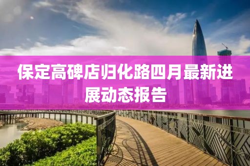 保定高碑店归化路四月最新进展动态报告
