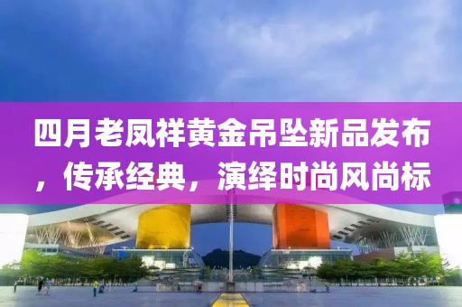 四月老凤祥黄金吊坠新品发布，传承经典，演绎时尚风尚标