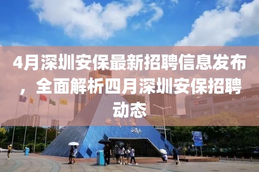 4月深圳安保最新招聘信息发布，全面解析四月深圳安保招聘动态