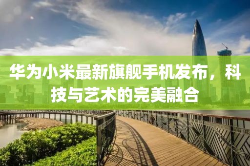 华为小米最新旗舰手机发布，科技与艺术的完美融合