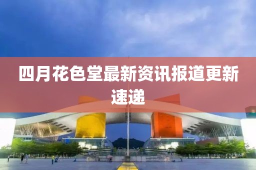 四月花色堂最新资讯报道更新速递