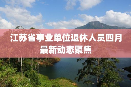 江苏省事业单位退休人员四月最新动态聚焦