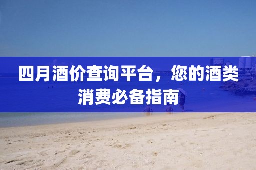 四月酒价查询平台，您的酒类消费必备指南