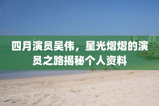 四月演员吴伟，星光熠熠的演员之路揭秘个人资料