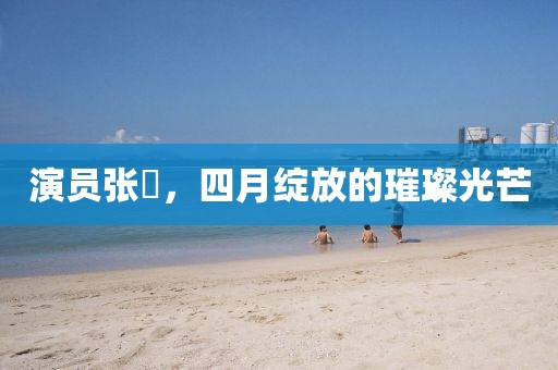 演员张晞，四月绽放的璀璨光芒