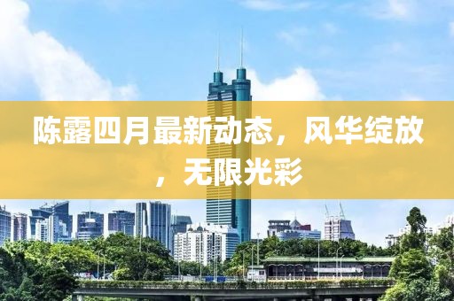陈露四月最新动态，风华绽放，无限光彩