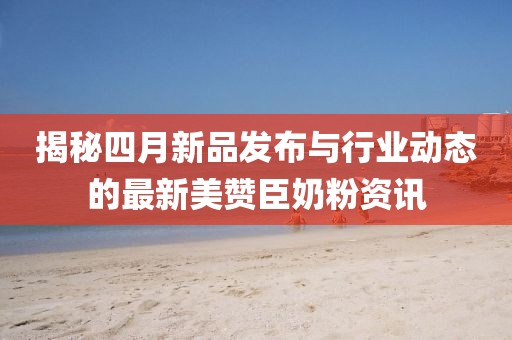 揭秘四月新品发布与行业动态的最新美赞臣奶粉资讯