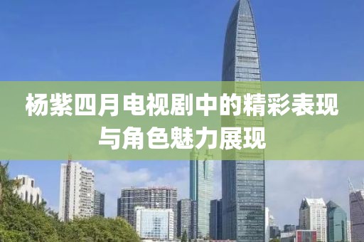 杨紫四月电视剧中的精彩表现与角色魅力展现