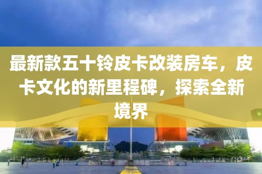 最新款五十铃皮卡改装房车，皮卡文化的新里程碑，探索全新境界
