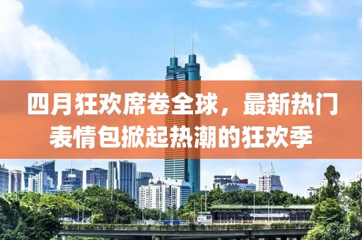 四月狂欢席卷全球，最新热门表情包掀起热潮的狂欢季