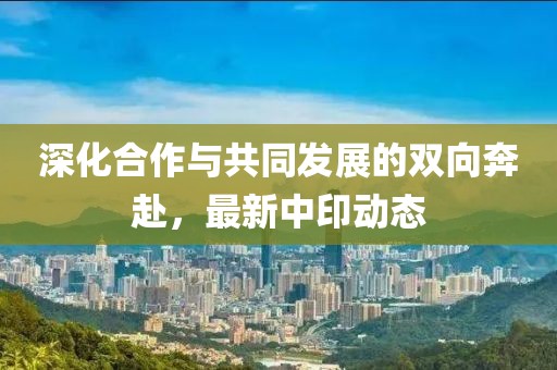 深化合作与共同发展的双向奔赴，最新中印动态