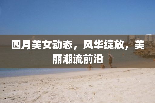四月美女动态，风华绽放，美丽潮流前沿