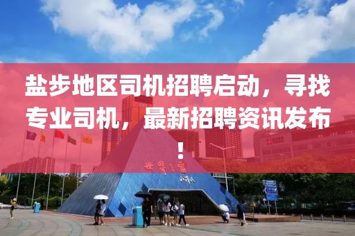 盐步地区司机招聘启动，寻找专业司机，最新招聘资讯发布！