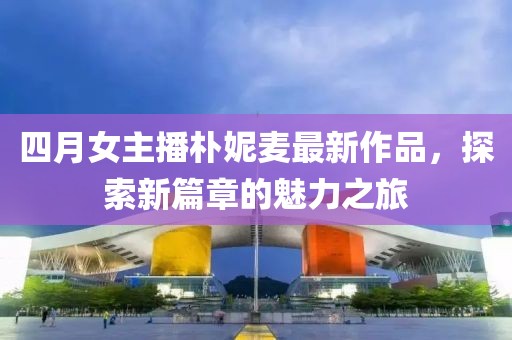 四月女主播朴妮麦最新作品，探索新篇章的魅力之旅