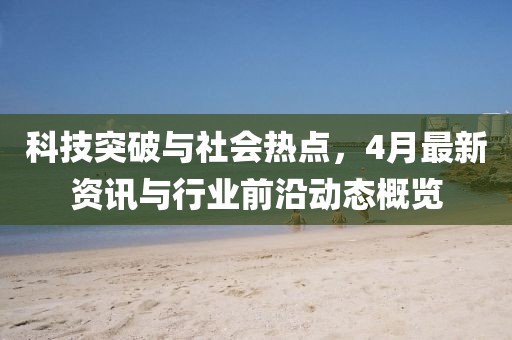 科技突破与社会热点，4月最新资讯与行业前沿动态概览