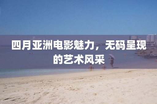 四月亚洲电影魅力，无码呈现的艺术风采