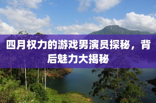 四月权力的游戏男演员探秘，背后魅力大揭秘