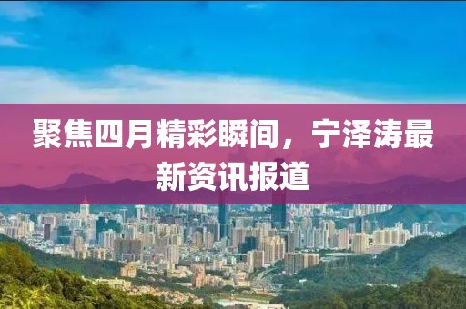 聚焦四月精彩瞬间，宁泽涛最新资讯报道