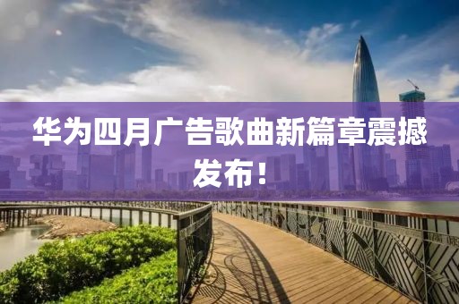 华为四月广告歌曲新篇章震撼发布！