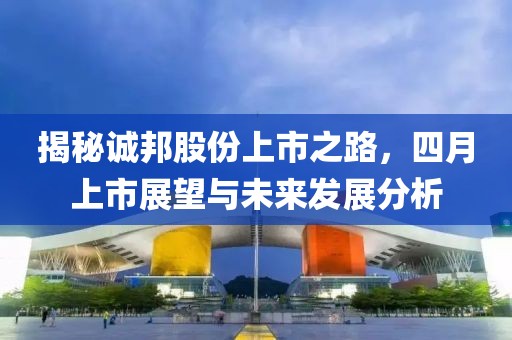 揭秘诚邦股份上市之路，四月上市展望与未来发展分析